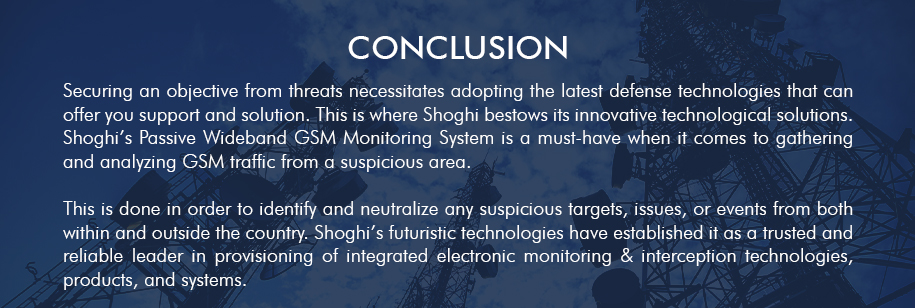 Securing an objective from threats necessitates adopting the latest defense technologies that can
                                                                                                    offer you support and solution, and here is where Shoghi bestows its innovative technological
                                                                                                    solutions. Shoghi’s Passive Wideband GSM Monitoring System is a must-have when it comes to
                                                                                                    gathering and analyzing GSM traffic from a suspicious area.
                                                                                                    This is done in order to identify and neutralize any suspicious targets, issues, or events from both
                                                                                                    within and outside the country. Such products make Shoghi an unimpeachable leader in the
                                                                                                    provision of integrated electronic defense technologies, products, and systems
